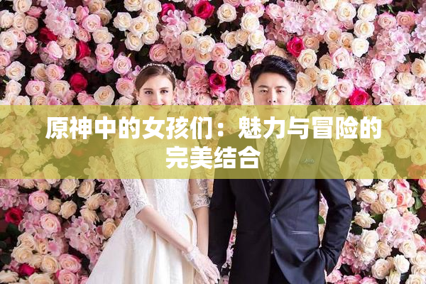 原神中的女孩们：魅力与冒险的完美结合