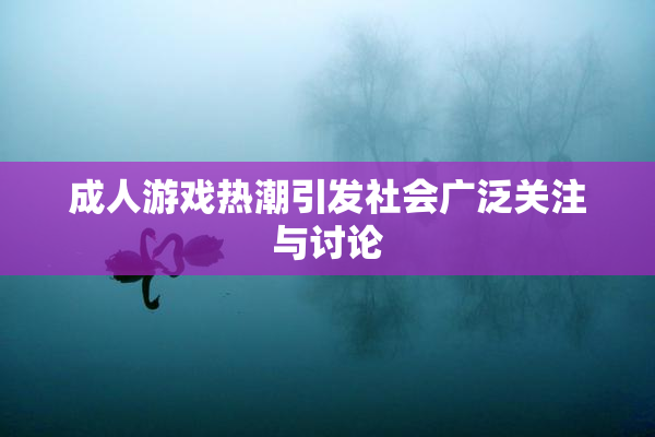 成人游戏热潮引发社会广泛关注与讨论