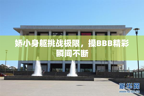 娇小身躯挑战极限，搡BBB精彩瞬间不断