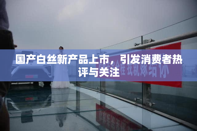 国产白丝新产品上市，引发消费者热评与关注