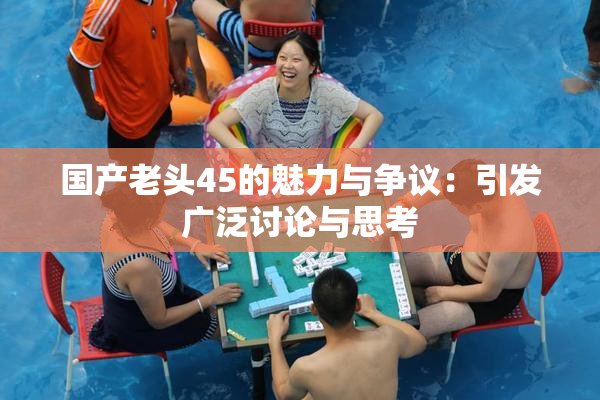 国产老头45的魅力与争议：引发广泛讨论与思考