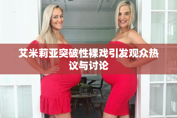 艾米莉亚突破性裸戏引发观众热议与讨论
