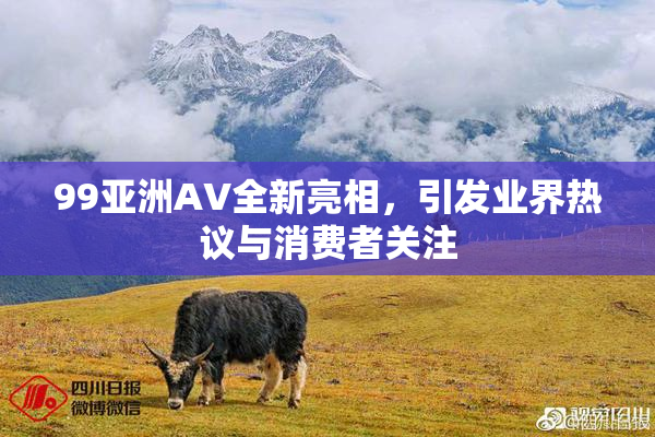 99亚洲AV全新亮相，引发业界热议与消费者关注