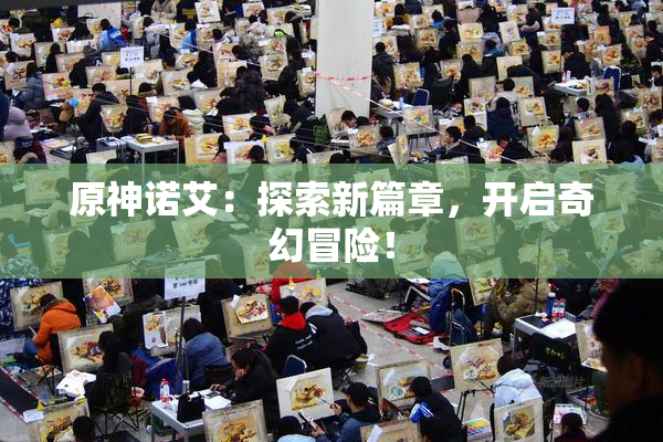 原神诺艾：探索新篇章，开启奇幻冒险！