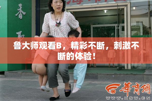 鲁大师观看B，精彩不断，刺激不断的体验！