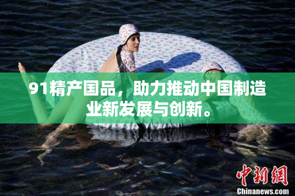 91精产国品，助力推动中国制造业新发展与创新。