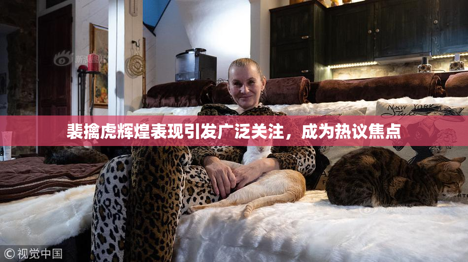 裴擒虎辉煌表现引发广泛关注，成为热议焦点