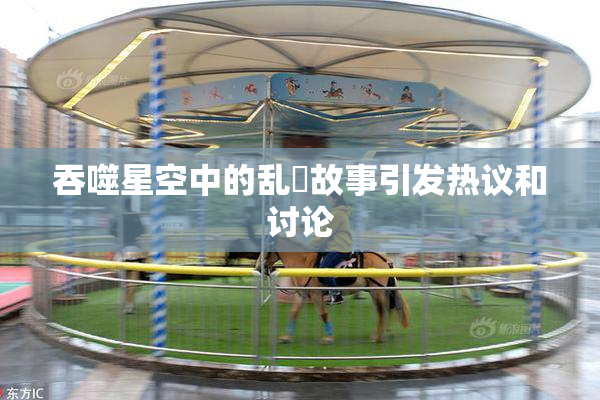 吞噬星空中的乱婬故事引发热议和讨论