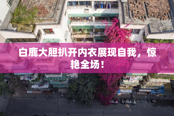 白鹿大胆扒开内衣展现自我，惊艳全场！
