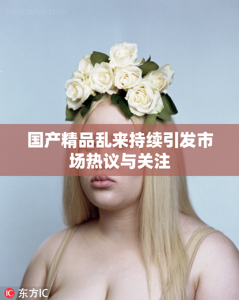 国产精品乱来持续引发市场热议与关注