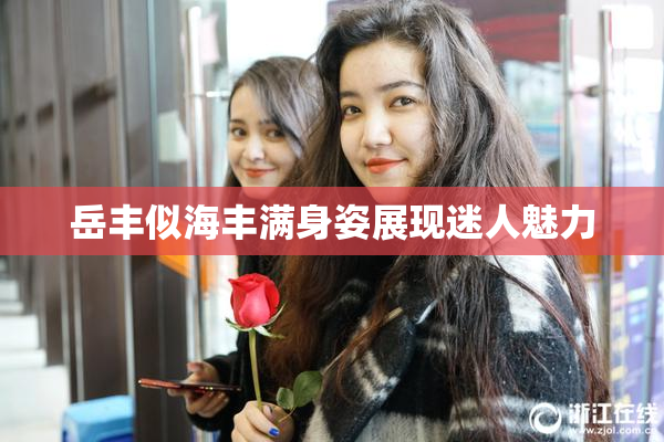 岳丰似海丰满身姿展现迷人魅力