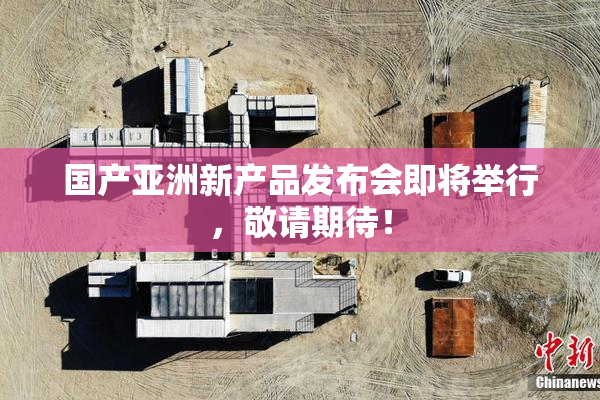 国产亚洲新产品发布会即将举行，敬请期待！