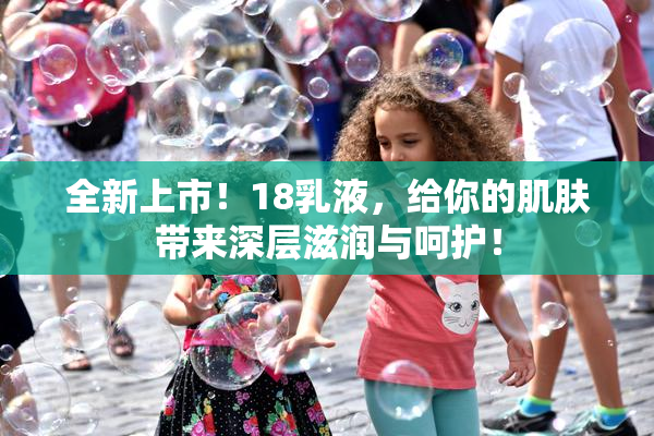 全新上市！18乳液，给你的肌肤带来深层滋润与呵护！