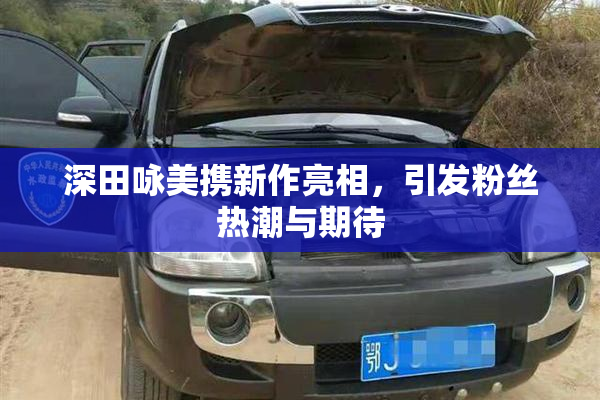 深田咏美携新作亮相，引发粉丝热潮与期待
