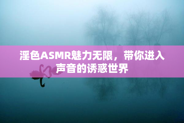 淫色ASMR魅力无限，带你进入声音的诱惑世界