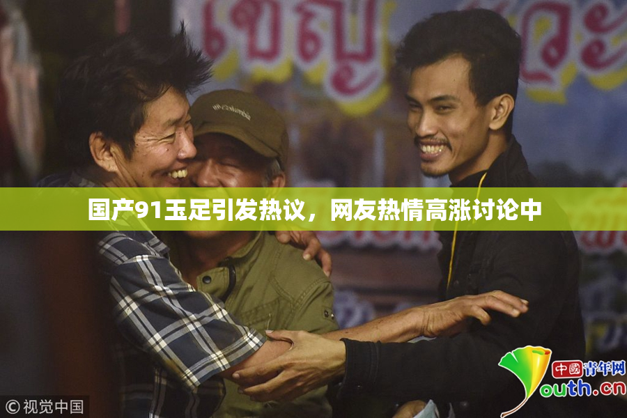 国产91玉足引发热议，网友热情高涨讨论中