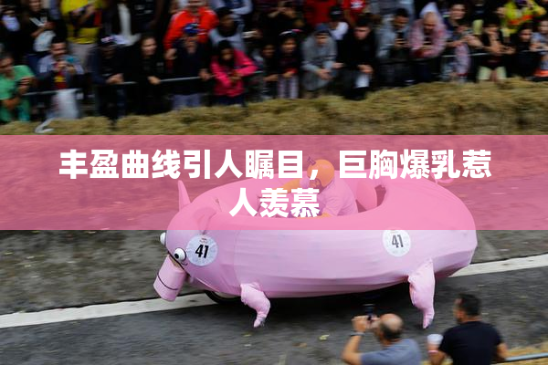 丰盈曲线引人瞩目，巨胸爆乳惹人羡慕