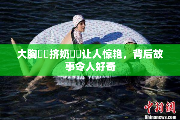 大胸❌‌挤奶❌‌让人惊艳，背后故事令人好奇