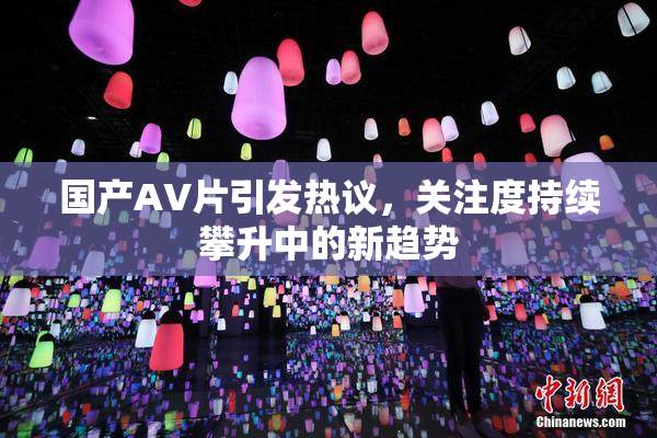 国产AV片引发热议，关注度持续攀升中的新趋势