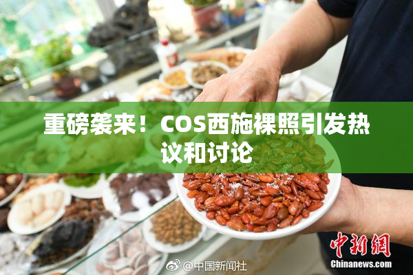 重磅袭来！COS西施裸照引发热议和讨论