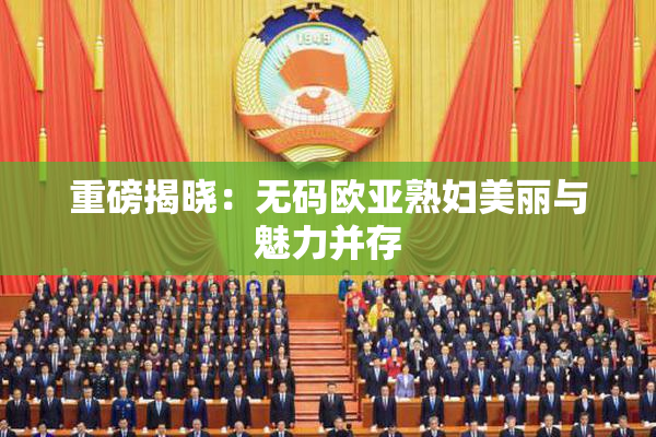 重磅揭晓：无码欧亚熟妇美丽与魅力并存