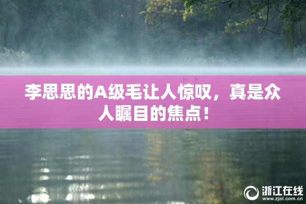 李思思的A级毛让人惊叹，真是众人瞩目的焦点！