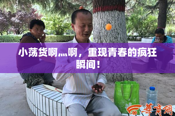 小荡货啊灬啊，重现青春的疯狂瞬间！