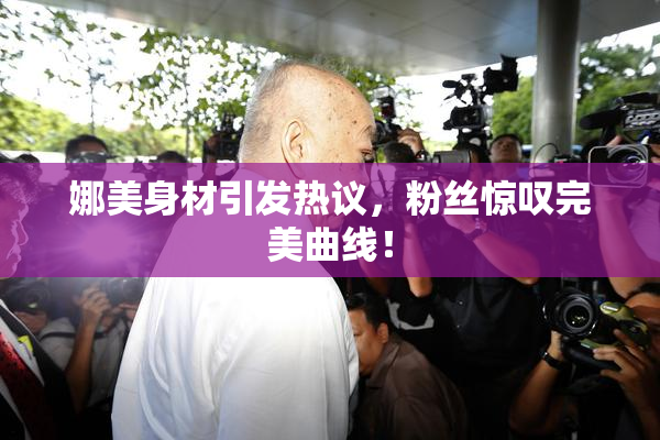 娜美身材引发热议，粉丝惊叹完美曲线！
