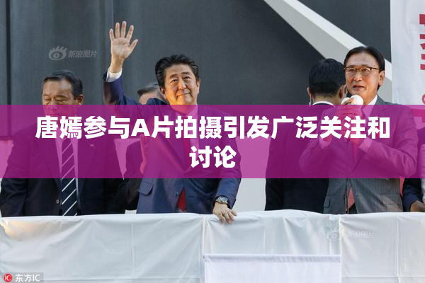 唐嫣参与A片拍摄引发广泛关注和讨论