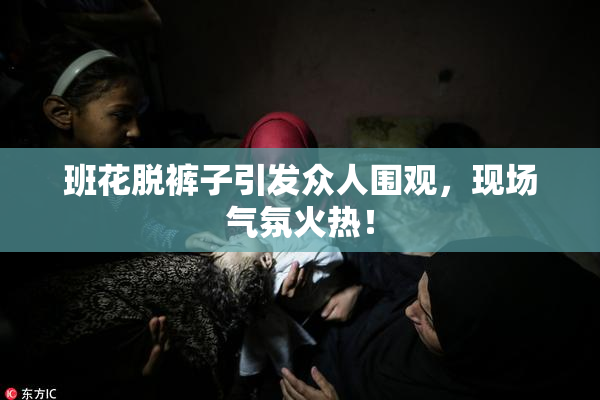 班花脱裤子引发众人围观，现场气氛火热！