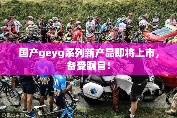 国产geyg系列新产品即将上市，备受瞩目！