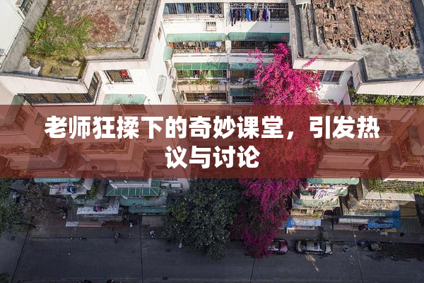 老师狂揉下的奇妙课堂，引发热议与讨论