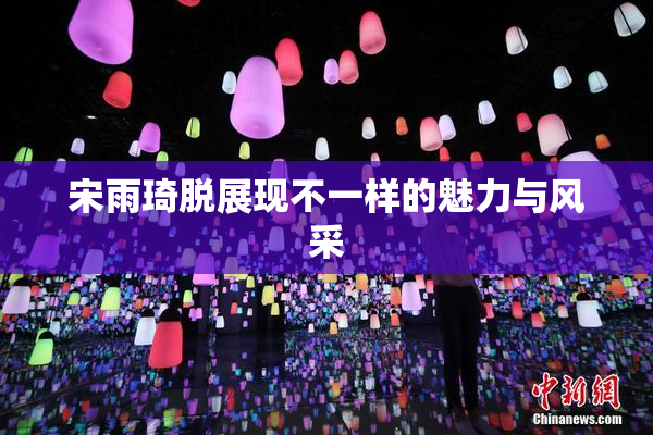 宋雨琦脱展现不一样的魅力与风采