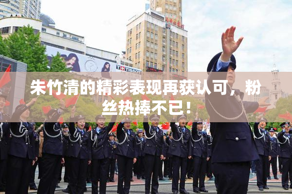 朱竹清的精彩表现再获认可，粉丝热捧不已！
