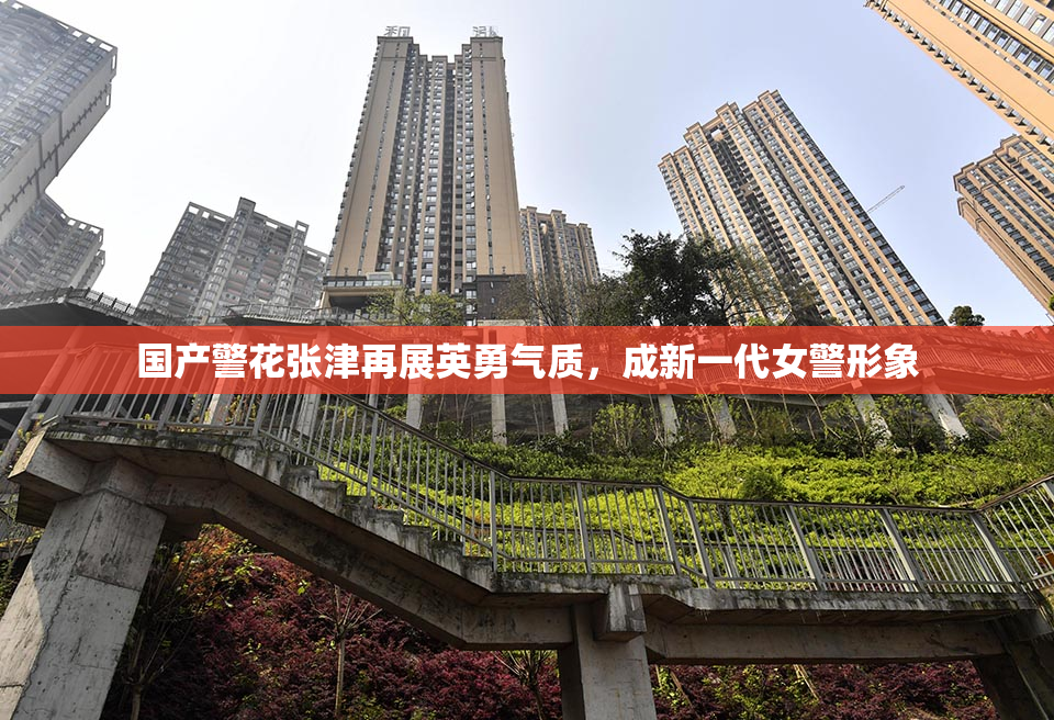 国产警花张津再展英勇气质，成新一代女警形象