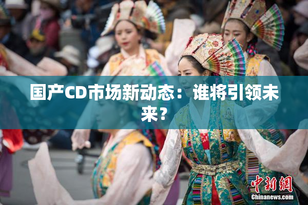 国产CD市场新动态：谁将引领未来？