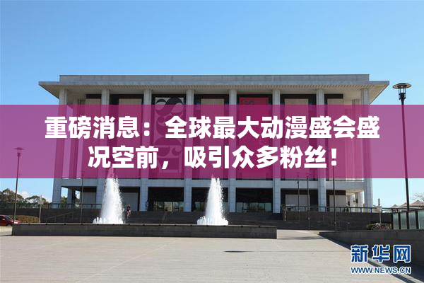 重磅消息：全球最大动漫盛会盛况空前，吸引众多粉丝！