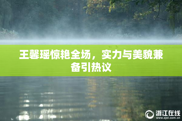王馨瑶惊艳全场，实力与美貌兼备引热议