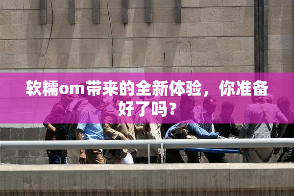 软糯om带来的全新体验，你准备好了吗？