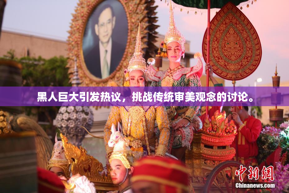 黑人巨大引发热议，挑战传统审美观念的讨论。