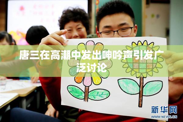 唐三在高潮中发出呻吟声引发广泛讨论