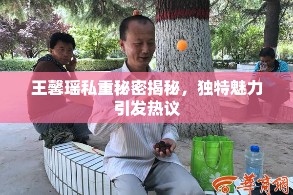 王馨瑶私重秘密揭秘，独特魅力引发热议