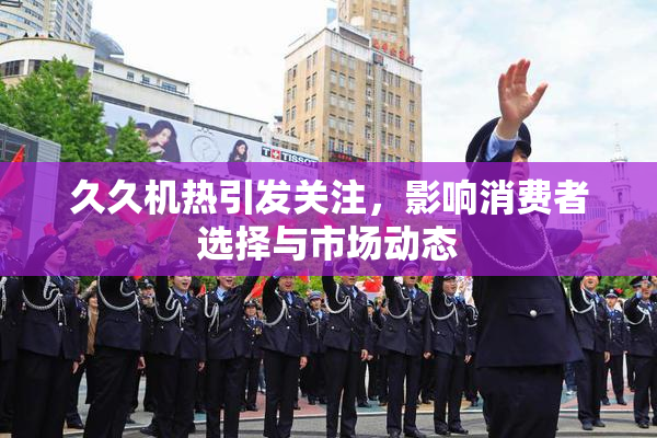 久久机热引发关注，影响消费者选择与市场动态