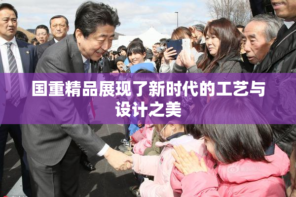 国重精品展现了新时代的工艺与设计之美