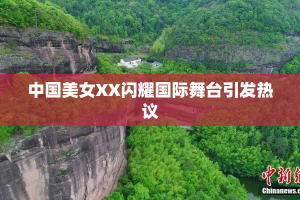 中国美女XX闪耀国际舞台引发热议