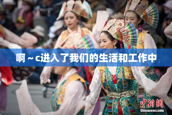 啊～c进入了我们的生活和工作中