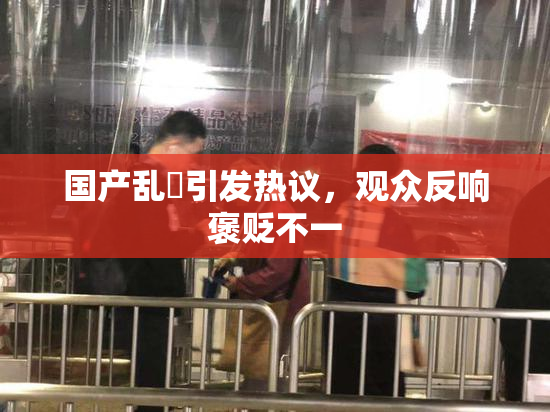 国产乱婬引发热议，观众反响褒贬不一