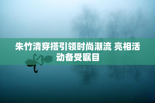 朱竹清穿搭引领时尚潮流 亮相活动备受瞩目