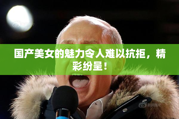 国产美女的魅力令人难以抗拒，精彩纷呈！