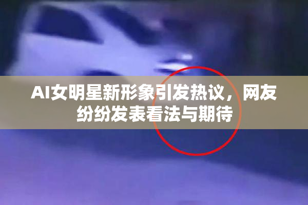 AI女明星新形象引发热议，网友纷纷发表看法与期待